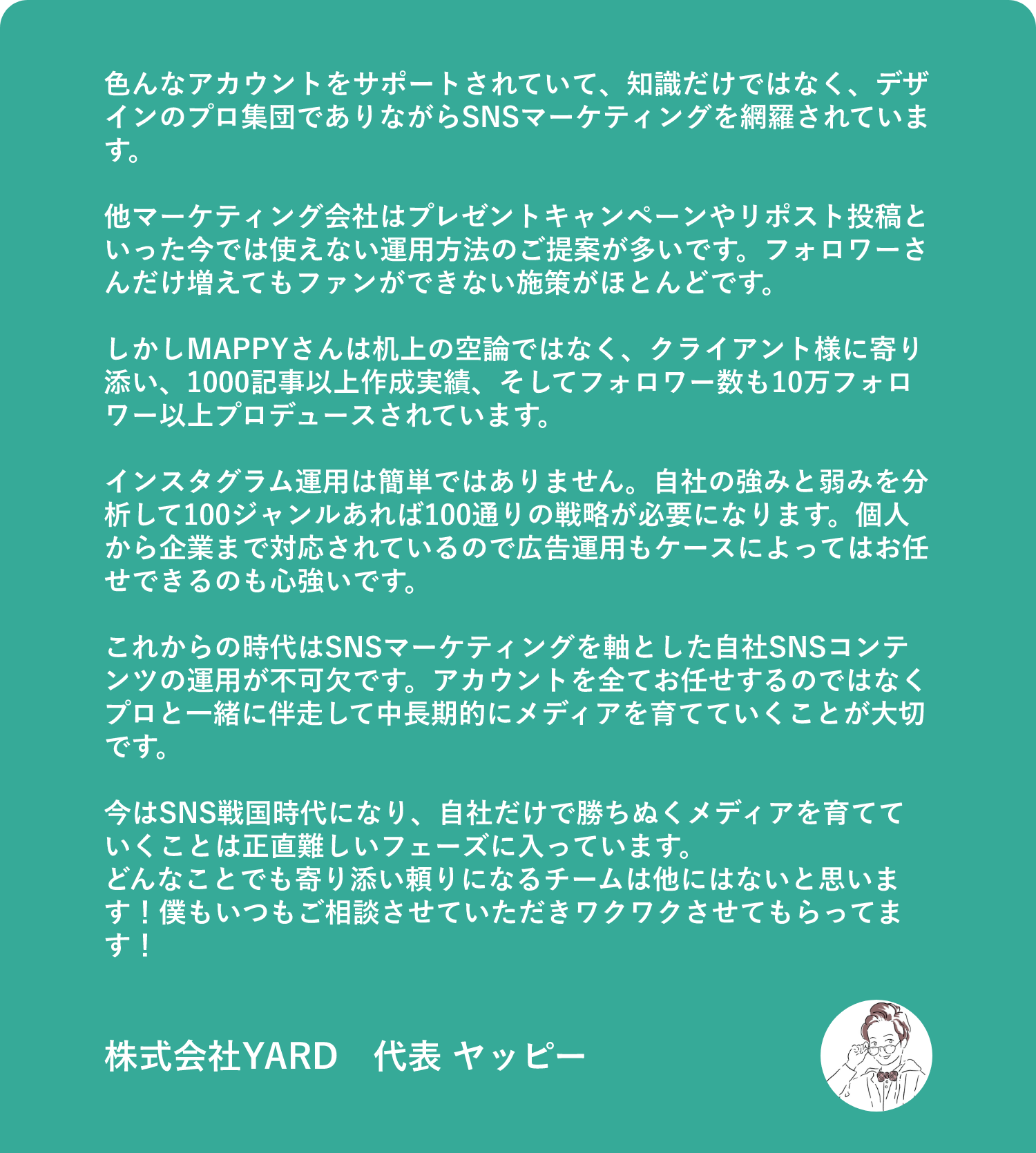 色んなアカウントをサポートされていて、知識だけではなく、デザインのプロ集団でありながらSNSマーケティングを網羅されています。　他マーケティング会社はプレゼントキャンペーンやリポスト投稿といった今では使えない運用方法のご提案が多いです。フォロワーさんだけ増えてもファンができない施策がほとんどです。　しかしMAPPYさんは机上の空論ではなく、クライアント様に寄り添い、1000記事以上作成実績、そしてフォロワー数も10万フォロワー以上プロデュースされています。　インスタグラム運用は簡単ではありません。自社の強みと弱みを分析して100ジャンルあれば100通りの戦略が必要になります。個人から企業まで対応されているので広告運用もケースによってはお任せできるのも心強いです。　これからの時代はSNSマーケティングを軸とした自社SNSコンテンツの運用が不可欠です。アカウントを全てお任せするのではなくプロと一緒に伴走して中長期的にメディアを育てていくことが大切です。　今はSNS戦国時代になり、自社だけで勝ちぬくメディアを育てていくことは正直難しいフェーズに入っています。　どんなことでも寄り添い頼りになるチームは他にはないと思います！僕もいつもご相談させていただきワクワクさせてもらってます！　株式会社YARD　代表 ヤッピー