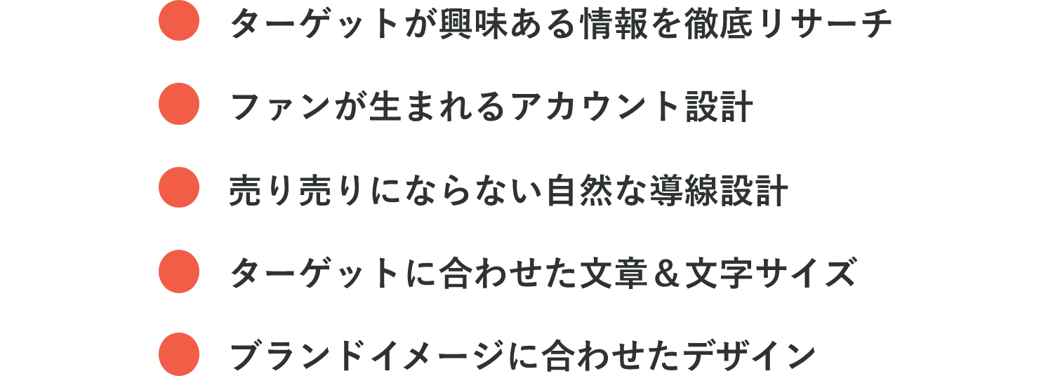 ・ターゲットが興味ある情報を徹底リサーチ・ファンが生まれるアカウント設計・売り売りにならない自然な導線設計・ターゲットに合わせた文章＆文字サイズ・ブランドイメージに合わせたデザイン